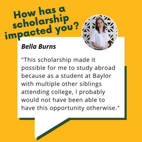 Bella Burns student testimonial: "How has a scholarship impacted you? This scholarship made it possible for me to study abroad because as a student at Baylor with multiple other siblings attending college, I probably would not have been able to have this opportunity otherwise."
